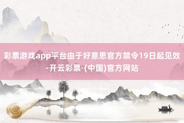 彩票游戏app平台由于好意思官方禁令19日起见效-开云彩票·(中国)官方网站