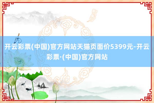 开云彩票(中国)官方网站天猫页面价5399元-开云彩票·(中国)官方网站