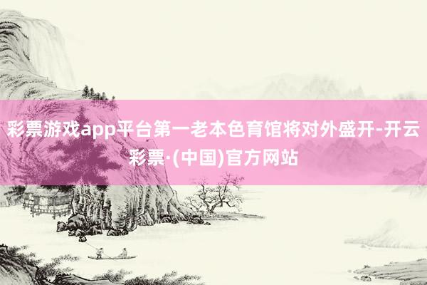 彩票游戏app平台第一老本色育馆将对外盛开-开云彩票·(中国)官方网站