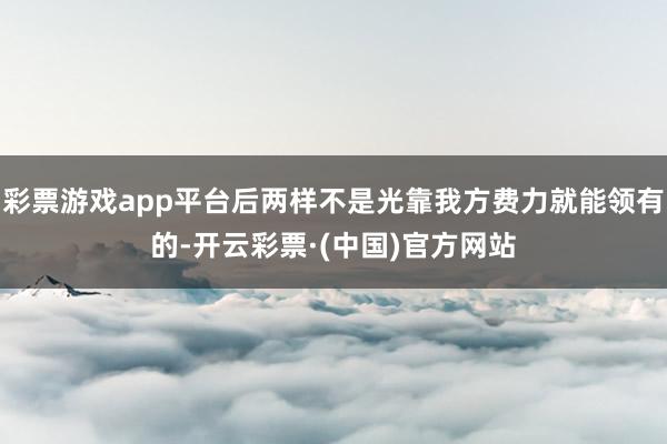 彩票游戏app平台后两样不是光靠我方费力就能领有的-开云彩票·(中国)官方网站