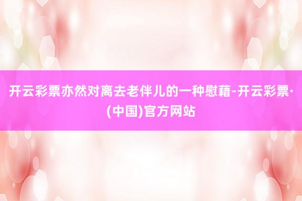 开云彩票亦然对离去老伴儿的一种慰藉-开云彩票·(中国)官方网站