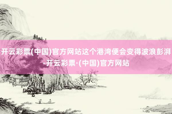 开云彩票(中国)官方网站这个港湾便会变得波浪彭湃-开云彩票·(中国)官方网站