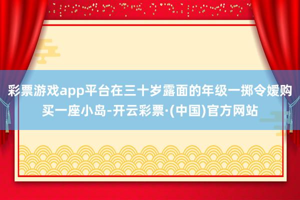 彩票游戏app平台在三十岁露面的年级一掷令嫒购买一座小岛-开云彩票·(中国)官方网站