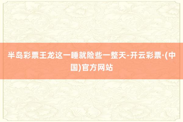 半岛彩票王龙这一睡就险些一整天-开云彩票·(中国)官方网站