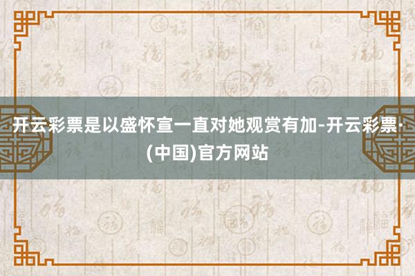 开云彩票是以盛怀宣一直对她观赏有加-开云彩票·(中国)官方网站