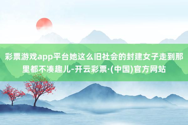 彩票游戏app平台她这么旧社会的封建女子走到那里都不凑趣儿-开云彩票·(中国)官方网站