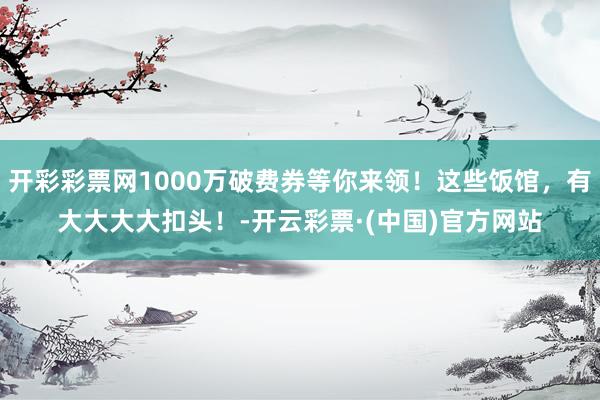 开彩彩票网1000万破费券等你来领！这些饭馆，有大大大大扣头！-开云彩票·(中国)官方网站