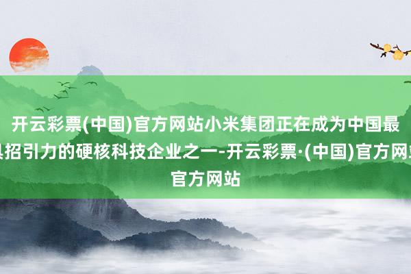 开云彩票(中国)官方网站小米集团正在成为中国最具招引力的硬核科技企业之一-开云彩票·(中国)官方网站