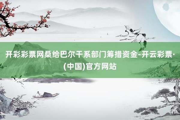 开彩彩票网桑给巴尔干系部门筹措资金-开云彩票·(中国)官方网站