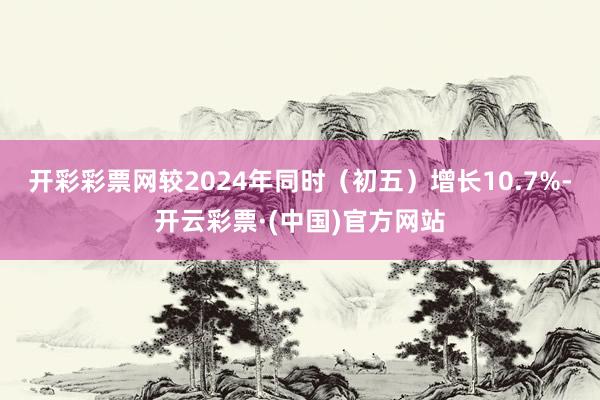 开彩彩票网较2024年同时（初五）增长10.7%-开云彩票·(中国)官方网站