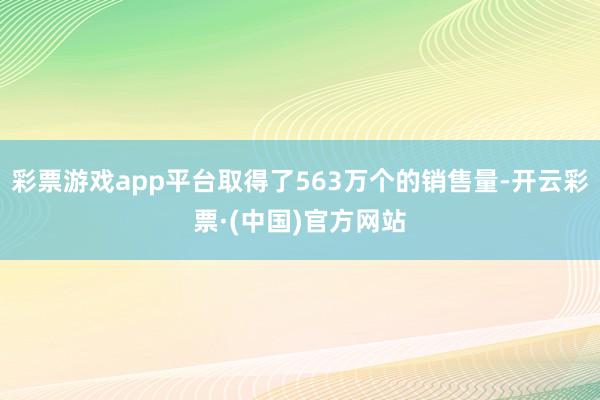 彩票游戏app平台取得了563万个的销售量-开云彩票·(中国)官方网站