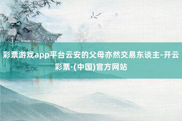 彩票游戏app平台云安的父母亦然交易东谈主-开云彩票·(中国)官方网站