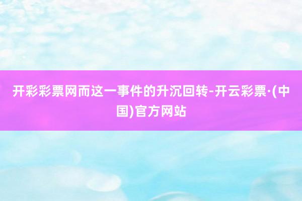 开彩彩票网而这一事件的升沉回转-开云彩票·(中国)官方网站