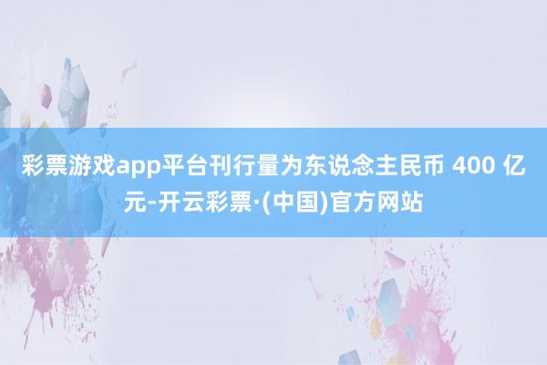 彩票游戏app平台刊行量为东说念主民币 400 亿元-开云彩票·(中国)官方网站