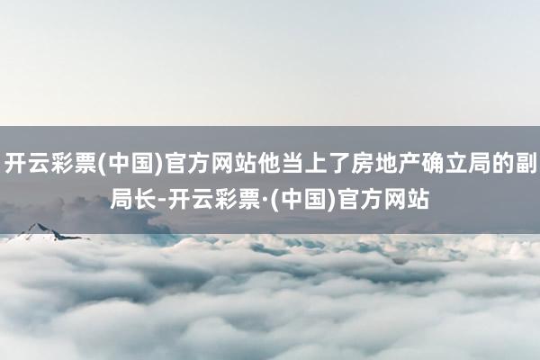 开云彩票(中国)官方网站他当上了房地产确立局的副局长-开云彩票·(中国)官方网站