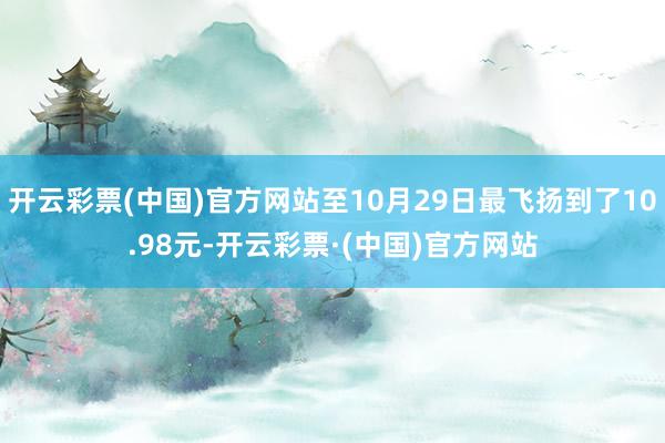 开云彩票(中国)官方网站至10月29日最飞扬到了10.98元-开云彩票·(中国)官方网站