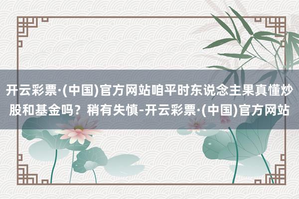 开云彩票·(中国)官方网站咱平时东说念主果真懂炒股和基金吗？稍有失慎-开云彩票·(中国)官方网站