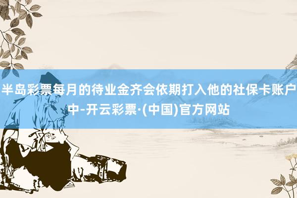 半岛彩票每月的待业金齐会依期打入他的社保卡账户中-开云彩票·(中国)官方网站