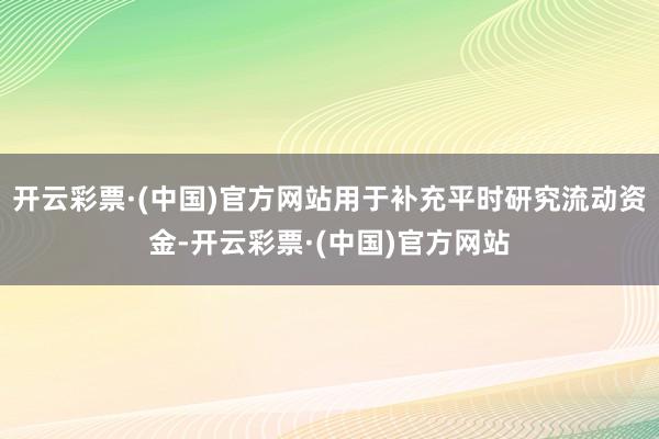 开云彩票·(中国)官方网站用于补充平时研究流动资金-开云彩票·(中国)官方网站