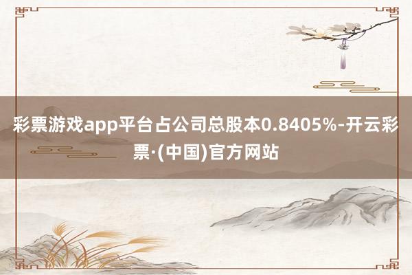 彩票游戏app平台占公司总股本0.8405%-开云彩票·(中国)官方网站