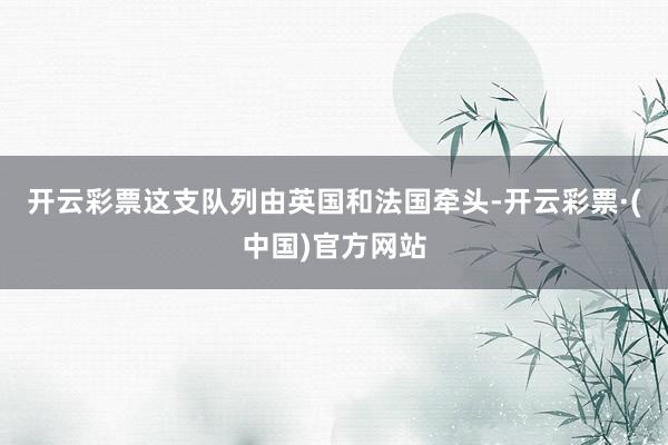 开云彩票这支队列由英国和法国牵头-开云彩票·(中国)官方网站