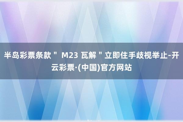 半岛彩票条款＂ M23 瓦解＂立即住手歧视举止-开云彩票·(中国)官方网站