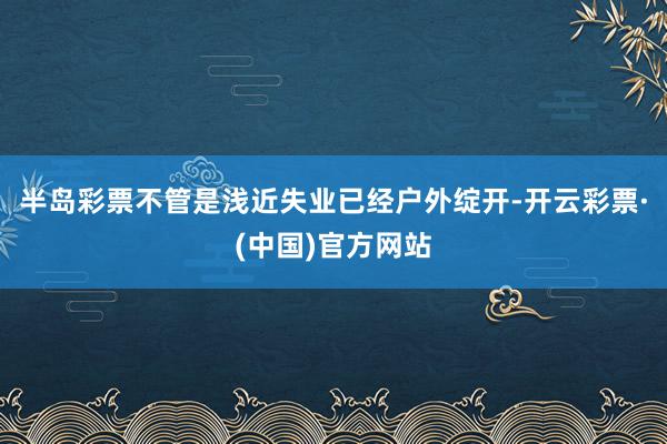 半岛彩票不管是浅近失业已经户外绽开-开云彩票·(中国)官方网站