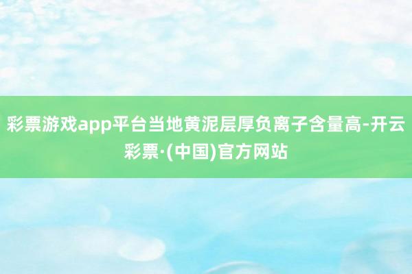 彩票游戏app平台当地黄泥层厚负离子含量高-开云彩票·(中国)官方网站