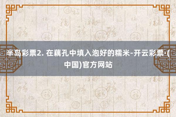半岛彩票2. 在藕孔中填入泡好的糯米-开云彩票·(中国)官方网站