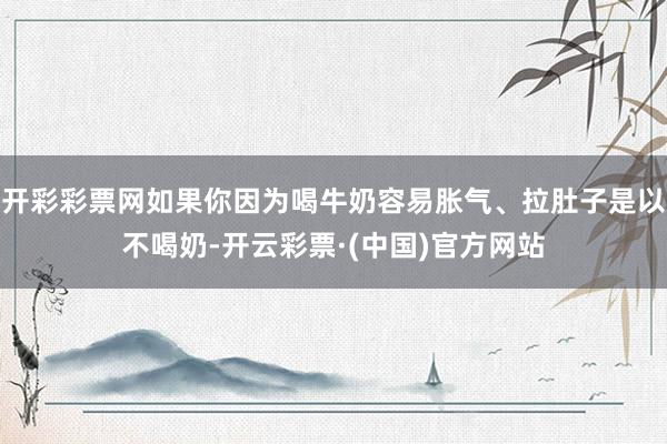 开彩彩票网如果你因为喝牛奶容易胀气、拉肚子是以不喝奶-开云彩票·(中国)官方网站