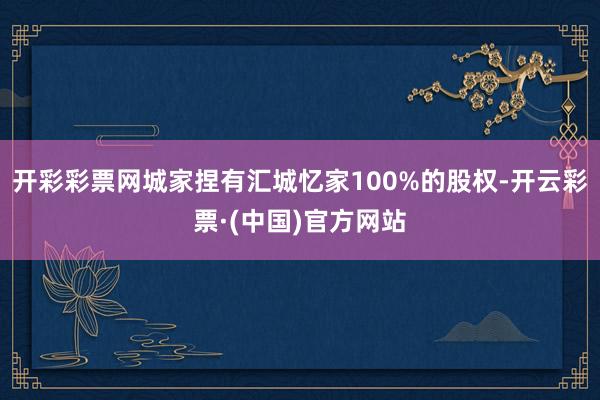 开彩彩票网城家捏有汇城忆家100%的股权-开云彩票·(中国)官方网站