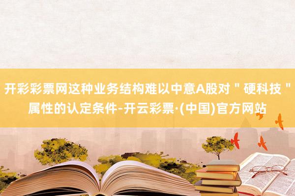 开彩彩票网这种业务结构难以中意A股对＂硬科技＂属性的认定条件-开云彩票·(中国)官方网站