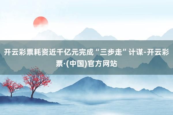 开云彩票耗资近千亿元完成“三步走”计谋-开云彩票·(中国)官方网站