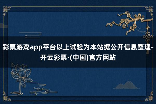 彩票游戏app平台以上试验为本站据公开信息整理-开云彩票·(中国)官方网站