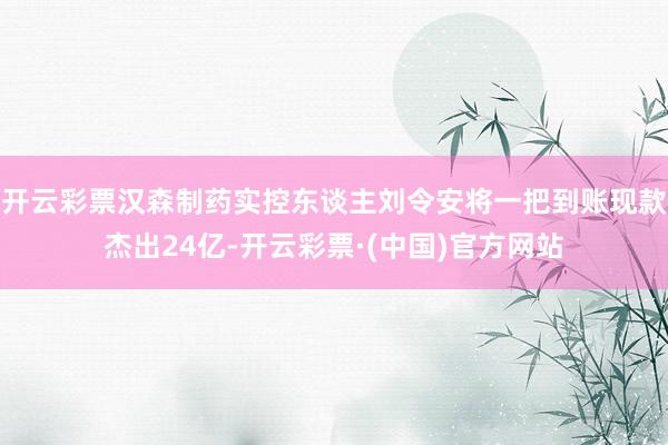 开云彩票汉森制药实控东谈主刘令安将一把到账现款杰出24亿-开云彩票·(中国)官方网站