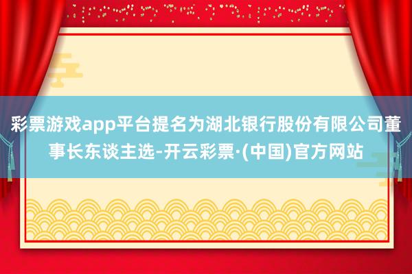 彩票游戏app平台提名为湖北银行股份有限公司董事长东谈主选-开云彩票·(中国)官方网站