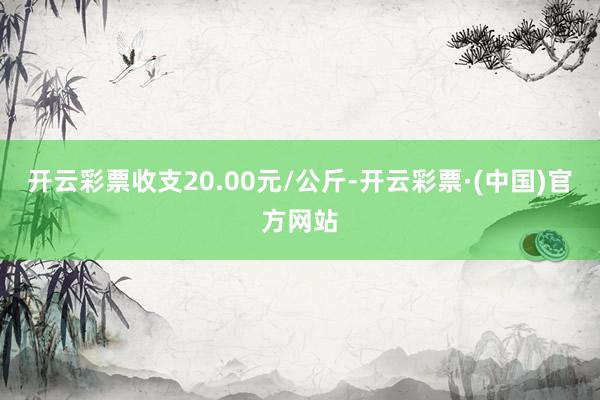开云彩票收支20.00元/公斤-开云彩票·(中国)官方网站