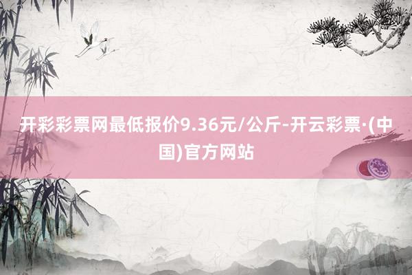 开彩彩票网最低报价9.36元/公斤-开云彩票·(中国)官方网站