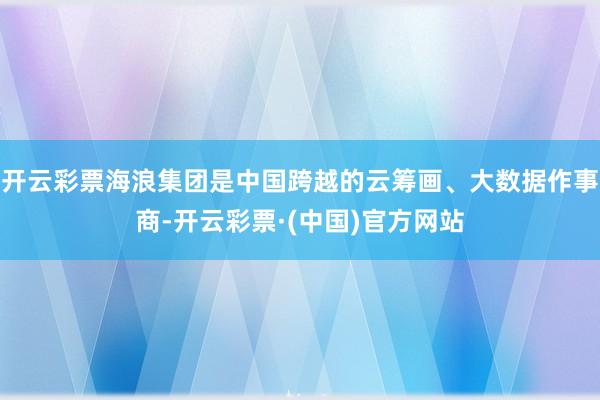 开云彩票海浪集团是中国跨越的云筹画、大数据作事商-开云彩票·(中国)官方网站