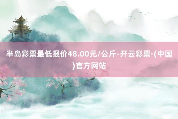 半岛彩票最低报价48.00元/公斤-开云彩票·(中国)官方网站