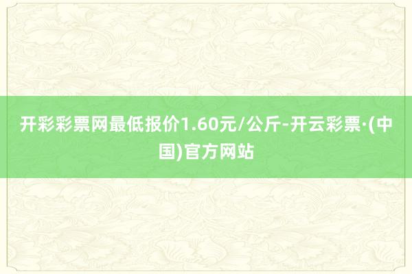 开彩彩票网最低报价1.60元/公斤-开云彩票·(中国)官方网站