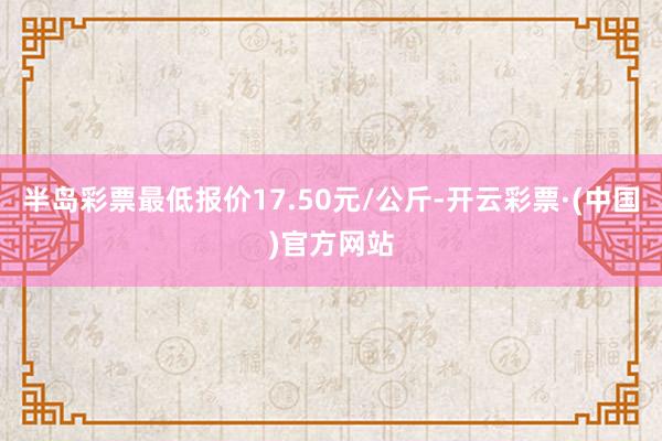 半岛彩票最低报价17.50元/公斤-开云彩票·(中国)官方网站