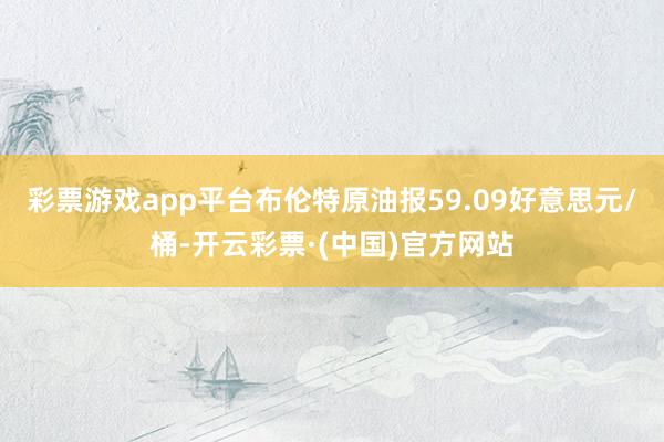 彩票游戏app平台布伦特原油报59.09好意思元/桶-开云彩票·(中国)官方网站