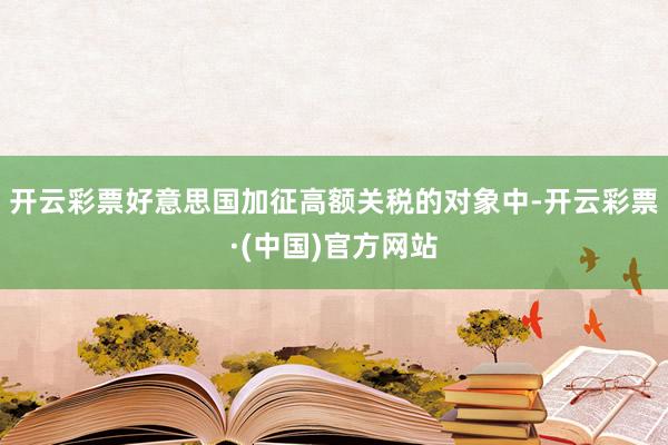 开云彩票好意思国加征高额关税的对象中-开云彩票·(中国)官方网站