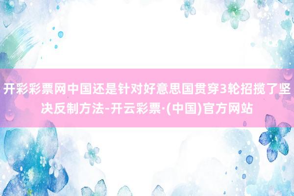 开彩彩票网中国还是针对好意思国贯穿3轮招揽了坚决反制方法-开云彩票·(中国)官方网站