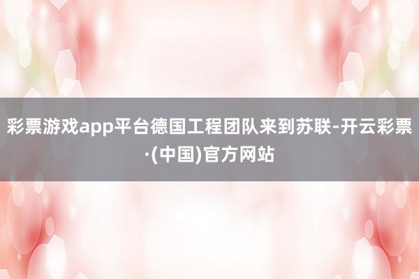 彩票游戏app平台德国工程团队来到苏联-开云彩票·(中国)官方网站