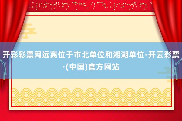 开彩彩票网远离位于市北单位和湘湖单位-开云彩票·(中国)官方网站