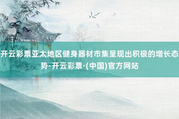 开云彩票亚太地区健身器材市集呈现出积极的增长态势-开云彩票·(中国)官方网站
