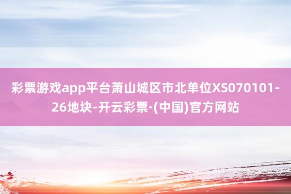 彩票游戏app平台萧山城区市北单位XS070101-26地块-开云彩票·(中国)官方网站