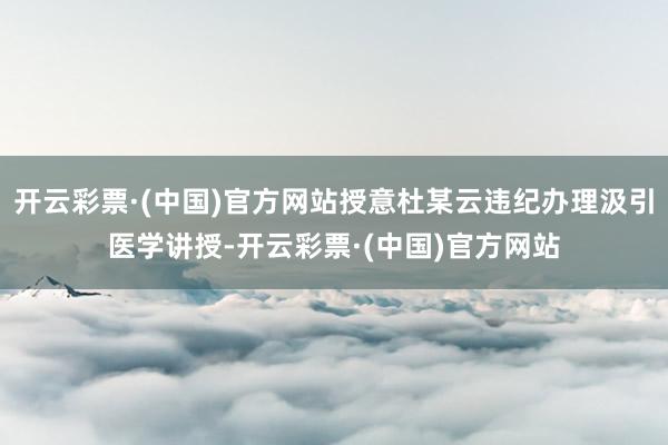 开云彩票·(中国)官方网站授意杜某云违纪办理汲引医学讲授-开云彩票·(中国)官方网站